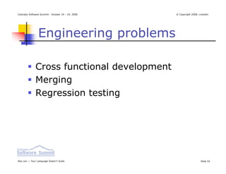 Colorado Software Summit: October 19 – 24, 2008   © Copyright 2008, Linkedin




                Engineering problems

              Cross functional development
              Merging
              Regression testing




Ikai Lan — Your Language Doesn’t Scale                               Slide 55
 