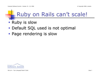 Colorado Software Summit: October 19 – 24, 2008   © Copyright 2008, Linkedin




                Ruby on Rails can’t scale!
       Ruby is slow
       Default SQL used is not optimal
       Page rendering is slow




Ikai Lan — Your Language Doesn’t Scale                                Slide 7
 