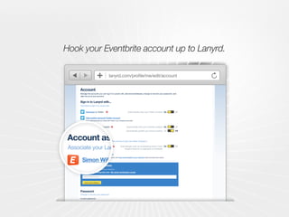 Edit your profile
Account
ProfileCoverageConferencesCalendar Search for an event
Add an event Nathan Smith | Sign out?
AccountProfile Email notifications Messaging preferences
Dan Shallcross
Manage the accounts you can log in to Lanyrd with, add email addresses, change or recover your password, and
alter the url of your account.
Password
Change or recover your password
Leave blank to not change your password. Forgotten password?
Current password
New password
Your email addresses
Add an email address
dan@lanyrd.com default verified
Add email address
danshallcross@gmail.com Re-send verification email
Account association
Associate your Lanyrd account with other services to get even better integration.
If you associate your Foursquare account, we'll post event details to your checkins when you arrive at a venue.
Dan Shallcross on Eventbrite
Add your Foursquare account
Sign in to Lanyrd with...
Use these to sign in to Lanyrd with
@simonw on Twitter
Dan Shallcross on Linkedin
Automatically track your Twitter contacts On Off
On OffAutomatically track your Linkedin contacts
On OffAutomatically mark me as attending events I have
bought tickets for or organised on Eventbrite
On OffAutomatically publish your account activity
Add another personal Twitter account
(don't add accounts you share with others, e.g. company accounts)
lanyrd.com/profile/me/edit/account
Account association
Associate your Lanyrd account with other services to get even better integration.
If you associate your Foursquare account, we'll post event details to your checkins when you arrive at a
Simon Willison on Eventbrite
Add your Foursquare account
@outofturn on Twitter
Dan Shallcross on Linkedin
Automatically track your Twitter con
Automatically track your Linkedin con
Automatically mark me as attending events I
bought tickets for or organised on Even
Automatically publish your account ac
Add another personal Twitter account
(don't add accounts you share with others, e.g. company accounts)
Hook your Eventbrite account up to Lanyrd.
 