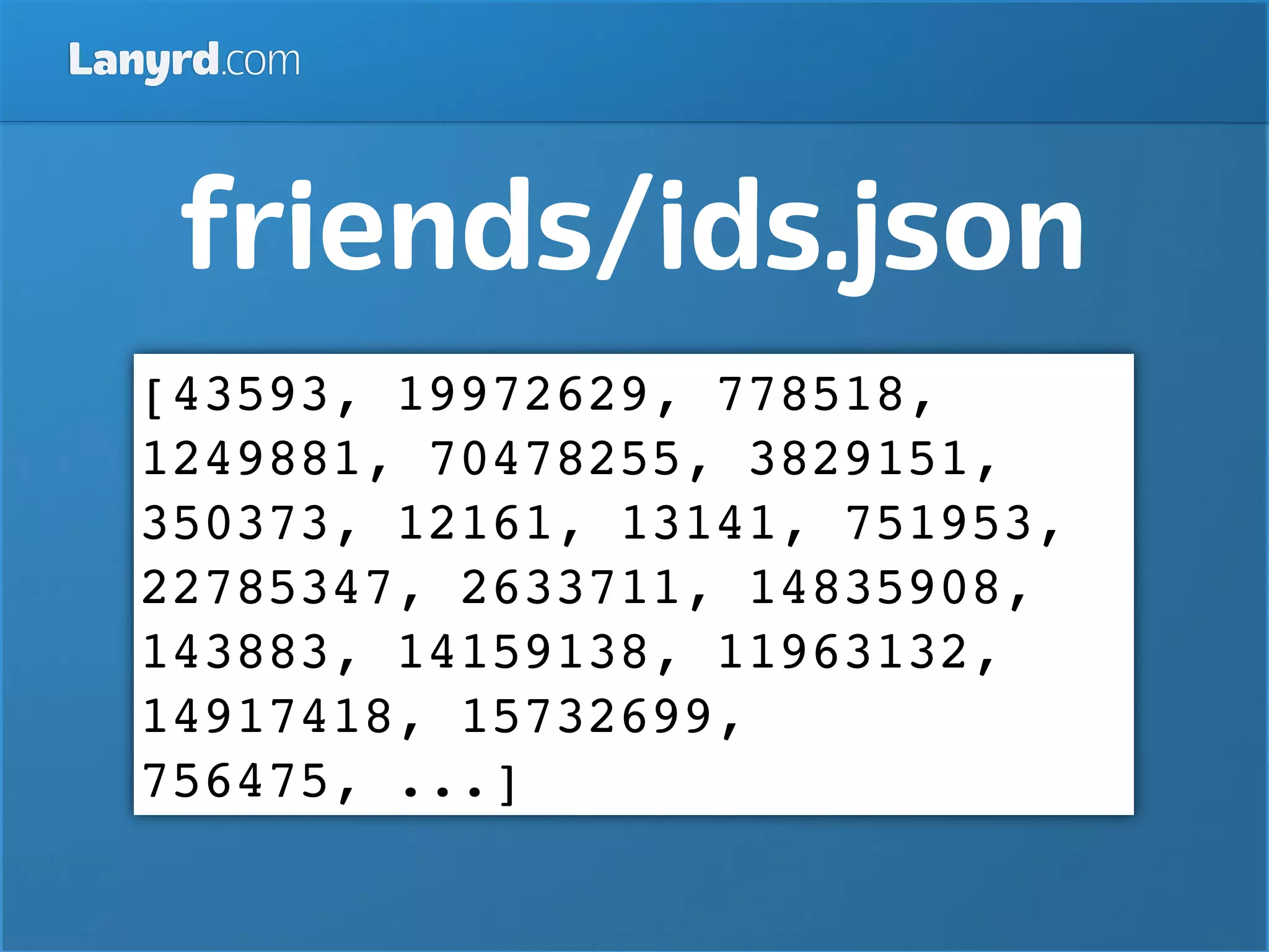 Lanyrd.com



    friends/ids.json
   [43593, 19972629, 778518,
   1249881, 70478255, 3829151,
   350373, 12161, 13141, 751953,
   22785347, 2633711, 14835908,
   143883, 14159138, 11963132,
   14917418, 15732699,
   756475, ...]
 