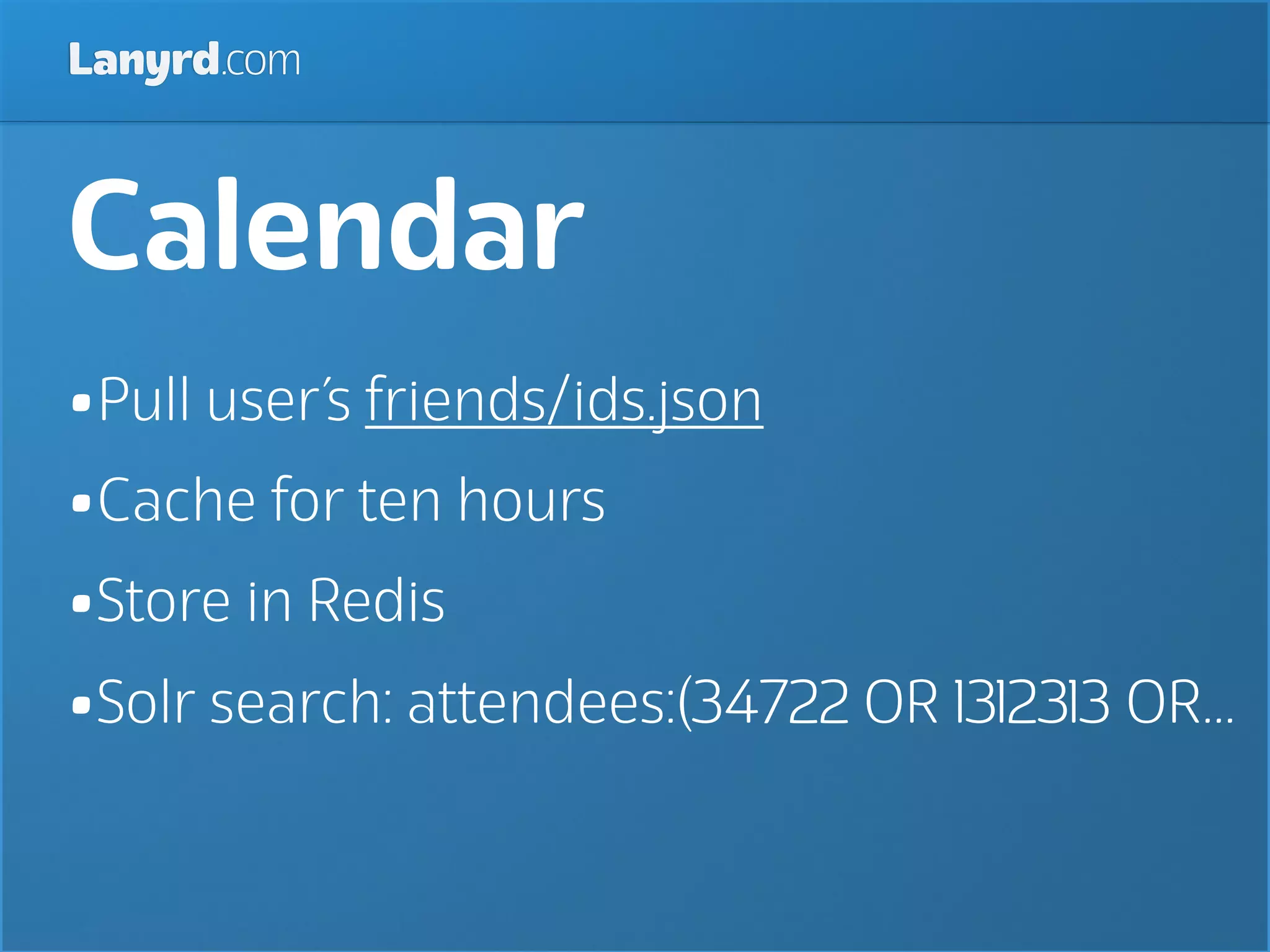 Lanyrd.com



Calendar
•Pull user’s friends/ids.json
•Cache for ten hours
•Store in Redis
•Solr search: attendees:(34722 OR 1312313 OR...
 