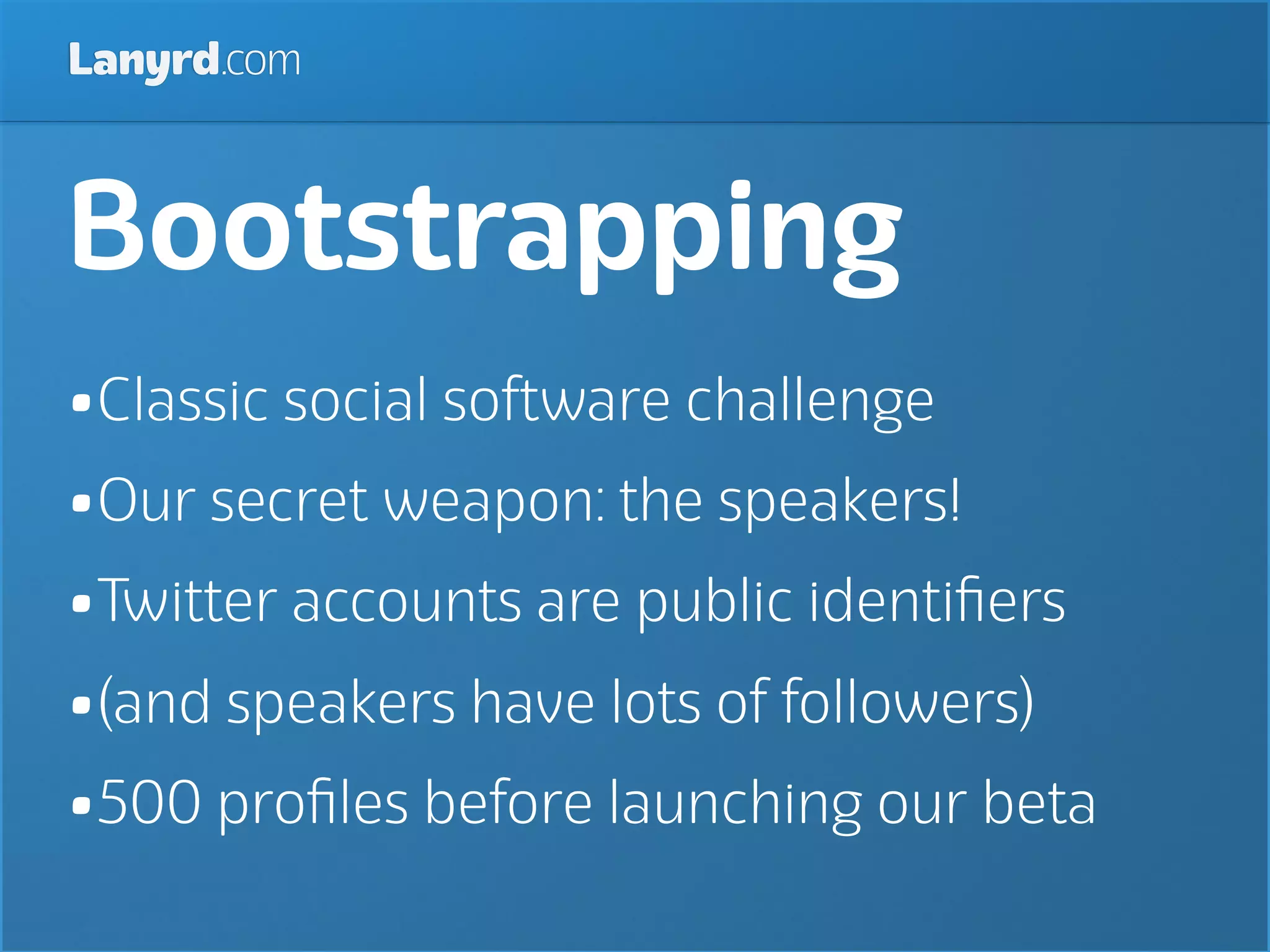 Lanyrd.com



Bootstrapping
•Classic social software challenge
•Our secret weapon: the speakers!
•Twitter accounts are public identiﬁers
•(and speakers have lots of followers)
•500 proﬁles before launching our beta
 