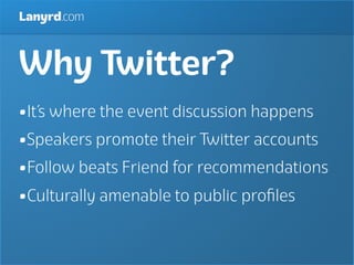 Lanyrd.com



Why Twitter?
•It’s where the event discussion happens
•Speakers promote their Twitter accounts
•Follow beats Friend for recommendations
•Culturally amenable to public proﬁles
 