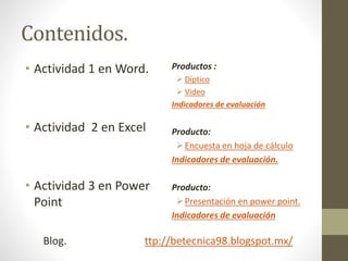 Contenidos.
• Actividad 1 en Word.
• Actividad 2 en Excel
• Actividad 3 en Power
Point
Productos :
 Díptico
 Video
Indicadores de evaluación
Producto:
Encuesta en hoja de cálculo
Indicadores de evaluación.
Producto:
Presentación en power point.
Indicadores de evaluación
Blog. ttp://betecnica98.blogspot.mx/
 