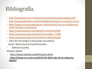 Bibliografía.
• http://www.borrones.net/comunicacion/impactotecnologia.pdf
• http://www.slideshare.net/ErnestoResendiz/qu-es-innovacin-tcnica
• http://www.cursosycapacitacion.net/noticias1/cul-es-la-diferencia-
entre-invento-e-innovacin/
• http://www.youtube.com/watch?v=m2EuvrKtPe0
• http://www.youtube.com/watch?v=vxsNw_F-DjM
• https://www.youtube.com/watch?v=d2Sil23wp9E
• Libro de Tecnología 3 educación secundaria.
Autor: María Aurora Punzó Granados
• Editorial Castillo.
Etiqueta digital
• http://www.eduteka.org/Netiqueta.php3
• http://www.m-x.com.mx/2012-03-18/el-abc-de-la-etiqueta-
digital/
 