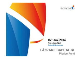 Octubre 2014 
Antoni Castelltort 
Antoni@lánzame.es 
LÁNZAME CAPITAL SL 
Pledge Fund 
 