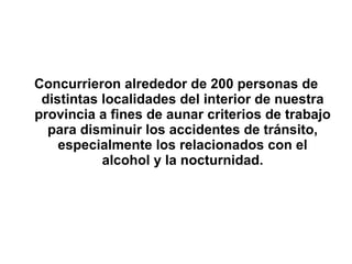Concurrieron alrededor de 200 personas de distintas localidades del interior de nuestra provincia a fines de aunar criterios de trabajo para disminuir los accidentes de tránsito, especialmente los relacionados con el alcohol y la nocturnidad. 