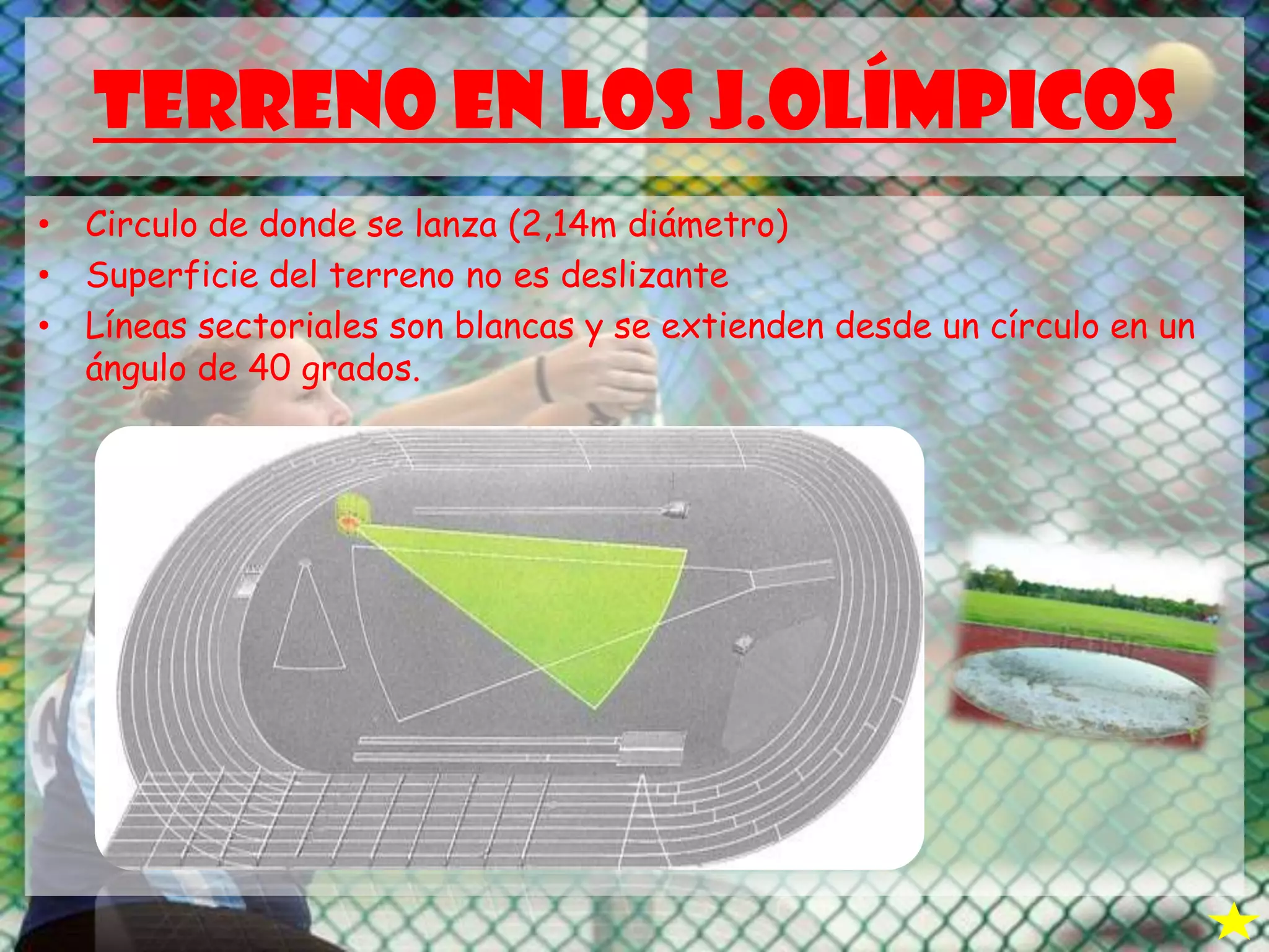 TERRENO EN LOS J.OLÍMPICOS
• Circulo de donde se lanza (2,14m diámetro)
• Superficie del terreno no es deslizante
• Líneas sectoriales son blancas y se extienden desde un círculo en un
ángulo de 40 grados.
 