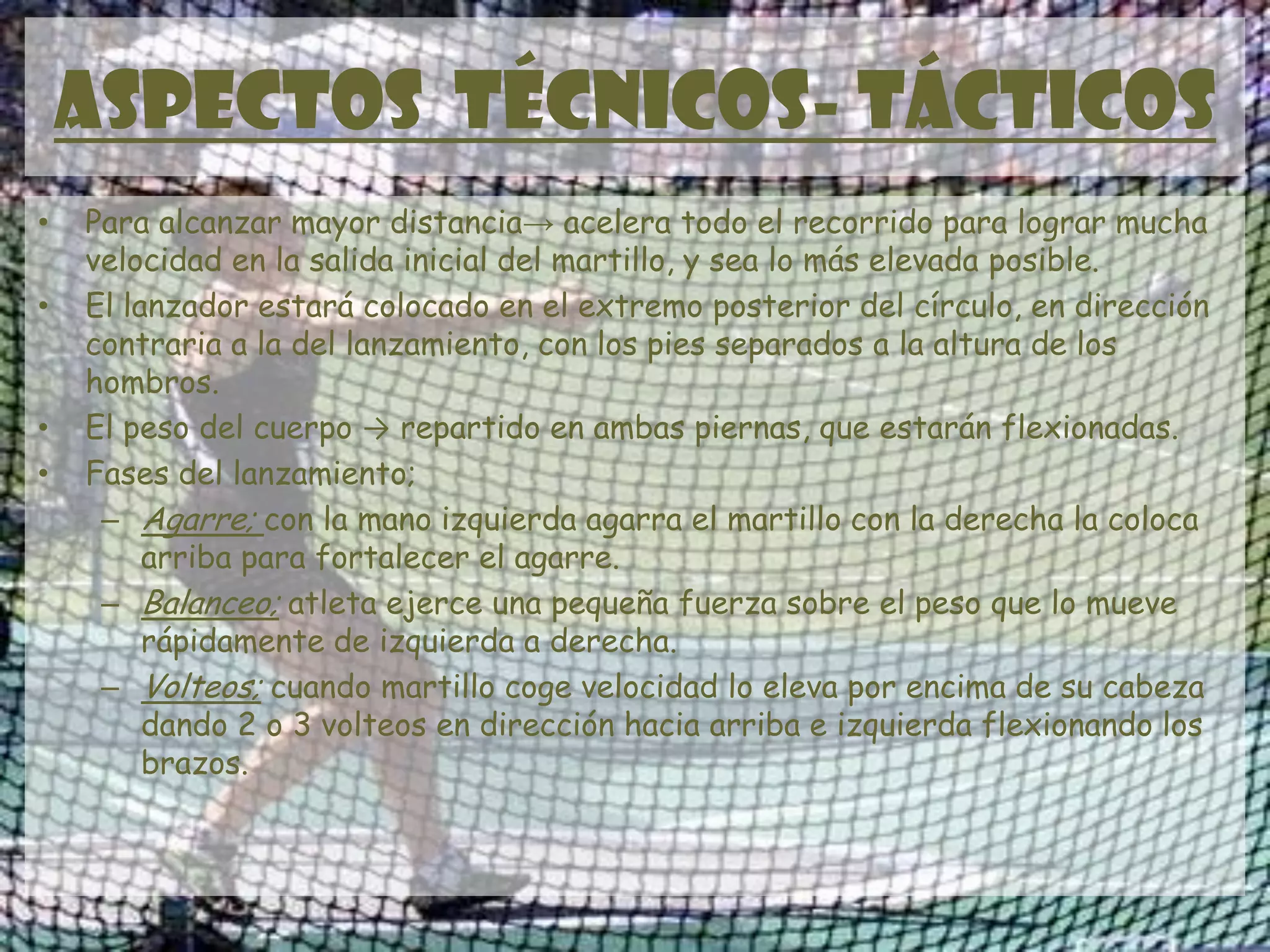 ASPECTOS TÉCNICOS- TÁCTICOS
• Para alcanzar mayor distancia→ acelera todo el recorrido para lograr mucha
velocidad en la salida inicial del martillo, y sea lo más elevada posible.
• El lanzador estará colocado en el extremo posterior del círculo, en dirección
contraria a la del lanzamiento, con los pies separados a la altura de los
hombros.
• El peso del cuerpo → repartido en ambas piernas, que estarán flexionadas.
• Fases del lanzamiento;
– Agarre; con la mano izquierda agarra el martillo con la derecha la coloca
arriba para fortalecer el agarre.
– Balanceo; atleta ejerce una pequeña fuerza sobre el peso que lo mueve
rápidamente de izquierda a derecha.
– Volteos; cuando martillo coge velocidad lo eleva por encima de su cabeza
dando 2 o 3 volteos en dirección hacia arriba e izquierda flexionando los
brazos.
 