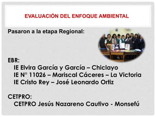 EVALUACIÓN DEL ENFOQUE AMBIENTAL
Pasaron a la etapa Regional:
EBR:
IE Elvira García y García – Chiclayo
IE N° 11026 – Mariscal Cáceres – La Victoria
IE Cristo Rey – José Leonardo Ortiz
CETPRO:
CETPRO Jesús Nazareno Cautivo - Monsefú
 