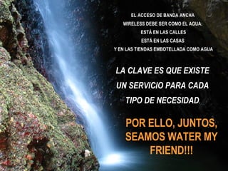 POR ELLO, JUNTOS, SEAMOS WATER MY FRIEND!!! EL ACCESO DE BANDA ANCHA  WIRELESS DEBE SER COMO EL AGUA:  ESTÁ EN LAS CALLES ESTÁ EN LAS CASAS  Y EN LAS TIENDAS EMBOTELLADA COMO AGUA LA CLAVE ES QUE EXISTE  UN SERVICIO PARA CADA  TIPO DE NECESIDAD .  