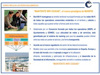 Red Wi-Fi homogénea  de ámbito territorial municipal formada por las  redes Wi-Fi de todos los operadores comerciales existentes  en el territorio y  abierta  a todos aquellos que quieran entrar a formar parte de la misma. Gestionada por un  Consorcio formado por todos los operadores (WISP), el Ayuntamiento y GOWEX,  cuya  ubicuidad de redes y de servicios, está garantizada por el sistema de roaming  para que los  usuarios  puedan itinerar entre las redes sin perder el servicio y de forma  transparente .  Acorde con el marco regulatorio  del sector de las telecomunicaciones. Modelo único que permitirá a los municipios  posicionarse en España, Europa y el resto del mundo  como el  ejemplo a seguir  en la utilización eficiente, racionalizada y optimizada de infraestructuras y el  desarrollo de la Sociedad de la Información,  consiguiendo convertir a nuestras ciudades en:   “ MANTENTE WIFI CIUDAD” “ MANTENTE WIFI CIUDAD”, el nuevo paradigma de MUNIFIS GOWEX IMPULSA LAS REDES INALAMBRICAS MUNFIS UNIVERSIDADES 