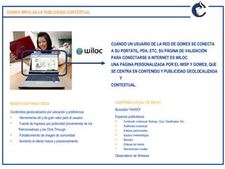CUANDO UN USUARIO DE LA RED DE GOWEX SE CONECTA  A SU PORTÁTIL, PDA, ETC, SU PÁGINA DE VALIDACIÓN  PARA CONECTARSE A INTERNET ES WILOC.  UNA PÁGINA PERSONALIZADA POR EL WISP Y GOWEX, QUE  SE CENTRA EN CONTENIDO Y PUBLICIDAD GEOLOCALIZADA Y  CONTEXTUAL.  CONTENIDO LOCAL  DE WILOC Buscador YAHOO!  Espacios publicitarios Contenido contextual: Noticias, Ocio, Clasificados, Etc.  Publicidad contextual Enlaces patrocinados Espacio metereológico Banners:  Enlaces de interés.  Asociaciones Locales Observatorio de Wireless BENEFICIOS PARA TODOS:  Contenidos geolocalizados por ubicación y preferencia Herramienta útil y de gran valor para el usuario Fuente de Ingresos por publicidad provenientes de los  Patrocinadores y los Click Through.  Fortalecimiento de imagen de comunidad Aumento el efecto marca y posicionamiento GOWEX IMPULSA LA PUBLICIDAD CONTEXTUAL  