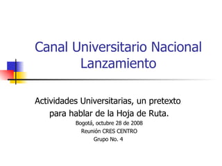 Canal Universitario Nacional  Lanzamiento  Actividades Universitarias, un pretexto  para hablar de la Hoja de Ruta. Bogotá, octubre 28 de 2008 Reunión CRES CENTRO Grupo No. 4  