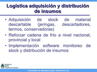 Logística adquisición y distribución de insumos Adquisición de stock de material descartable (jeringas, descartadores, termos, conservadoras) Reforzar cadena de frío a nivel nacional, provincial y local Implementación software monitoreo de stock y distribución de insumos 