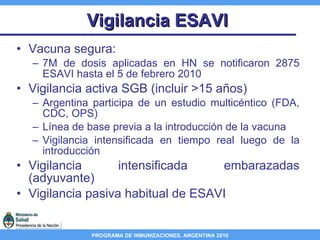 Vigilancia ESAVI Vacuna segura:  7M de dosis aplicadas en HN se notificaron 2875 ESAVI hasta el 5 de febrero 2010  Vigilancia activa SGB (incluir >15 años) Argentina participa de un estudio multicéntico (FDA, CDC, OPS) Línea de base previa a la introducción de la vacuna Vigilancia intensificada en tiempo real luego de la introducción Vigilancia intensificada embarazadas (adyuvante) Vigilancia pasiva habitual de ESAVI  