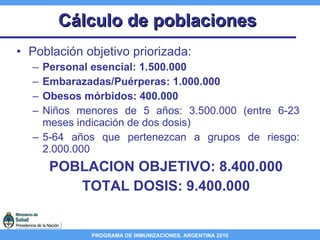 Cálculo de poblaciones Población objetivo priorizada:  Personal esencial: 1.500.000 Embarazadas/Puérperas: 1.000.000  Obesos mórbidos: 400.000 Niños menores de 5 años: 3.500.000 (entre 6-23 meses indicación de dos dosis) 5-64 años que pertenezcan a grupos de riesgo: 2.000.000  POBLACION OBJETIVO: 8.400.000 TOTAL DOSIS: 9.400.000 