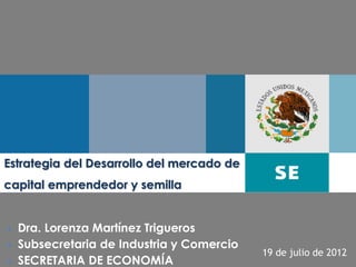 Estrategia del Desarrollo del mercado de
capital emprendedor y semilla


   Dra. Lorenza Martínez Trigueros
   Subsecretaria de Industria y Comercio
                                            19 de julio de 2012
                                                            1
   SECRETARIA DE ECONOMÍA
 