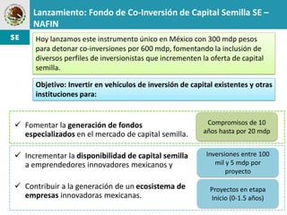 Lanzamiento: Fondo de Co-Inversión de Capital Semilla SE –
     NAFIN
      Hoy lanzamos este instrumento único en México con 300 mdp pesos
      para detonar co-inversiones por 600 mdp, fomentando la inclusión de
      diversos perfiles de inversionistas que incrementen la oferta de capital
      semilla.

      Objetivo: Invertir en vehículos de inversión de capital existentes y otras
      instituciones para:


 Fomentar la generación de fondos                          Compromisos de 10
  especializados en el mercado de capital semilla.         años hasta por 20 mdp


 Incrementar la disponibilidad de capital semilla         Inversiones entre 100
  a emprendedores innovadores mexicanos y                     mil y 5 mdp por
                                                                  proyecto

 Contribuir a la generación de un ecosistema de             Proyectos en etapa
  empresas innovadoras mexicanas.                            Inicio (0-1.5 años)
 