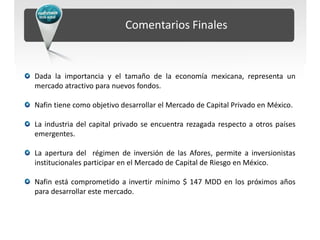 Comentarios Finales



Dada la importancia y el tamaño de la economía mexicana, representa un
mercado atractivo para nuevos fondos.

Nafin tiene como objetivo desarrollar el Mercado de Capital Privado en México.

La industria del capital privado se encuentra rezagada respecto a otros países
emergentes.

La apertura del régimen de inversión de las Afores, permite a inversionistas
institucionales participar en el Mercado de Capital de Riesgo en México.

Nafin está comprometido a invertir mínimo $ 147 MDD en los próximos años
para desarrollar este mercado.
 