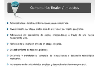 Comentarios finales / Impactos


Administradores locales e internacionales con experiencia.

Diversificación por etapa, sector, año de inversión y por región geográfica.

Articulación del ecosistema de capital emprendedor, a través de una nueva
herramienta web.

Fomento de la inversión privada en etapas iniciales.

Desdoblamiento de recursos públicos.

Desarrollo y transferencia comercial de innovaciones y desarrollo tecnológico
mexicanos.

Incremento en la calidad de los empleos y desarrollo de talento empresarial.
 