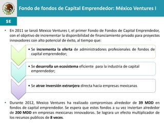 Fondo de fondos de Capital Emprendedor: México Ventures I


• En 2011 se lanzó Mexico Ventures I, el primer Fondo de Fondos de Capital Emprendedor,
  con el objetivo de incrementar la disponibilidad de financiamiento privado para proyectos
  innovadores con alto potencial de éxito, al tiempo que:

             • Se incrementa la oferta de administradores profesionales de fondos de
               capital emprendedor;


             • Se desarrolla un ecosistema eficiente para la industria de capital
               emprendedor;


             • Se atrae inversión extranjera directa hacia empresas mexicanas



• Durante 2012, Mexico Ventures ha realizado compromisos alrededor de 39 MDD en
  fondos de capital emprendedor. Se espera que estos fondos a su vez inviertan alrededor
  de 200 MDD en empresas mexicanas innovadoras. Se lograra un efecto multiplicador de
  los recursos publicos de 8 veces.
 