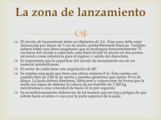 La zona de lanzamiento
                                    
 El círculo de lanzamiento tiene un diámetro de 2,4 . Esta zona debe estar
  demarcada por líneas de 5 cm de ancho, preferiblemente blancas. También
  deberá haber una línea imaginaria que se prolongue horizontalmente 75
  cm fuera del círculo a cada lado, esta línea divide el círculo en dos partes,
  sirviendo como referencia para el ingreso y salida del deportista.
 Es importante que la superficie del círculo de lanzamiento sea de un
  material antideslizante.
 El sector de caída tiene una angulación de 40º.
 Se emplea una jaula que tiene una altura mínima 8 m. Ésta cuenta con
  paneles fijos de 2.80 m de ancho y paneles giratorios que tienen 10 m de
  altura. La jaula deberá diseñarse, fabricarse y conservarse de forma que la
  malla sea capaz de detener la cabeza de un martillo de 7,260 kg
  moviéndose a una velocidad de hasta 32 m por segundo.
 Su acondicionamiento deberá ser de tal manera que no haya peligro de que
  rebote hacia el atleta o vaya por la parte superior de la jaula.
 