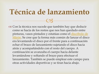Técnica de lanzamiento
          
 Con la técnica nos sucede que también hay que deducir
  como se hacía de los restos que nos han quedado entre
  pinturas, vasos pintados y estatúas como el discóbolo de
  Mirón. Se cree que la forma más común de lanzar el disco
  era levantando el disco por el frente para a continuación
  echar el brazo de lanzamiento sujetando el disco hacia
  atrás y acompañándolo con el resto del cuerpo. A
  continuación se avanzaba el cuerpo hacia delante
  levantándose y soltando el brazo para efectuar el
  lanzamiento. También se puede emplear este campo para
  otras actividades deportivas y se tiran hacia abajo.
 