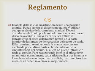 Reglamento
                            
 El atleta debe iniciar su actuación desde una posición
  estática. Puede sujetar el disco como quiera y utilizar
  cualquier técnica de lanzamiento manual. Deberá
  abandonar el círculo por la mitad trasera una vez que el
  disco haya caído al suelo. Para que sea válido el
  lanzamiento el disco deberá caer dentro de la parte
  interior de las líneas de demarcación del sector de caída.
  El lanzamiento se mide desde la marca más cercana
  efectuada por el disco hasta el borde interior de la
  circunferencia del círculo. El atleta no puede introducir
  nada al círculo. Para realizar cada intento el atleta tiene
  un minuto, normalmente cada atleta realiza tres intentos y
  los ocho atletas con mejor marca valida, realizan otros tres
  intentos en orden inverso a su mejor marca.
 