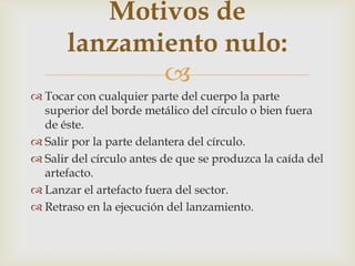 Motivos de
       lanzamiento nulo:
              
 Tocar con cualquier parte del cuerpo la parte
  superior del borde metálico del círculo o bien fuera
  de éste.
 Salir por la parte delantera del círculo.
 Salir del círculo antes de que se produzca la caída del
  artefacto.
 Lanzar el artefacto fuera del sector.
 Retraso en la ejecución del lanzamiento.
 