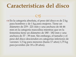 Características del disco
                         
 En la categoría absoluta, el peso del disco es de 2 kg
  para hombres y de 1 kg para mujeres. Tiene un
  diámetro de 219 - 221 mm y una anchura de 44-46
  mm en la categoría masculina mientras que en la
  femenina tiene un diámetro de 180 - 182 mm y una
  anchura de 37 - 39 mm. Sin embargo, el tamaño y el
  peso del disco descienden en categorías inferiores de
  varones: 1,5 kg para menores (hasta 17 años) 1,75 kg
  para juveniles (de 18 a 20 años).
 