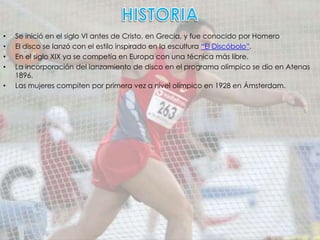 •   Se inició en el siglo VI antes de Cristo, en Grecia, y fue conocido por Homero
•   El disco se lanzó con el estilo inspirado en la escultura “El Discóbolo”.
•   En el siglo XIX ya se competía en Europa con una técnica más libre.
•   La incorporación del lanzamiento de disco en el programa olímpico se dio en Atenas
    1896.
•   Las mujeres compiten por primera vez a nivel olímpico en 1928 en Ámsterdam.
 