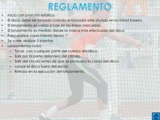 •   Inicio con posición estática
•   El disco debe ser lanzado cuando el lanzador este situado en la mitad trasera
•   El lanzamiento es valido si cae en las líneas marcadas
•   El lanzamiento es medido desde la marca más efectuada del disco
•   Para realizar cada intento tienen 1’
•   Se suele realizar 3 intentos
•   Lanzamientos nulos:
      – Tocar con cualquier parte del cuerpo del disco
      – Salir por la parte delantera del círculo.
      – Salir del círculo antes de que se produzca la caída del disco.
      – Lanzar el disco fuera del sector.
      – Retraso en la ejecución del lanzamiento.
 