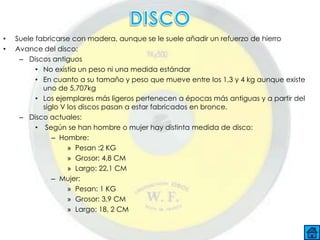 •   Suele fabricarse con madera, aunque se le suele añadir un refuerzo de hierro
•   Avance del disco:
     – Discos antiguos
          • No existía un peso ni una medida estándar
          • En cuanto a su tamaño y peso que mueve entre los 1,3 y 4 kg aunque existe
            uno de 5,707kg
          • Los ejemplares más ligeros pertenecen a épocas más antiguas y a partir del
            siglo V los discos pasan a estar fabricados en bronce.
     – Disco actuales:
          • Según se han hombre o mujer hay distinta medida de disco:
               – Hombre:
                    » Pesan :2 KG
                    » Grosor: 4,8 CM
                    » Largo: 22,1 CM
               – Mujer:
                    » Pesan: 1 KG
                    » Grosor: 3,9 CM
                    » Largo: 18, 2 CM
 