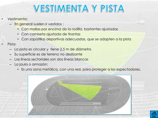 •   Vestimenta:
     – En general suelen ir vestidos :
           • Con mallas por encima de la rodilla, bastantes ajustadas
           • Con camiseta ajustada de tirantas
           • Con zapatillas deportivas adecuadas, que se adapten a la pista
•   Pista:
     – La pista es circular y tiene 2,5 m de diámetro
     – Su superficie es de terreno no deslizante
     – Las líneas sectoriales son dos líneas blancas
     – La jaula o armazón:
           • Es una zona metálica, con una red, para proteger a los espectadores.
 