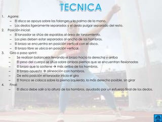 1.   Agarre:
       – El disco se apoya sobre las falanges y la palma de la mano.
       – Los dedos ligeramente separados y el dedo pulgar separado del resto.
2.   Posición inicial:
       – El lanzador se sitúa de espaldas al área de lanzamiento.
       – Los pies deben estar separados al ancho de los hombros.
       – El brazo se encuentra en posición vertical con el disco.
       – El brazo libre se ubica en posición vertical.
3.     Giro o paso sprint:
      –     Se realizan balanceos llevando el brazo hacia la derecha y arriba
      –     El peso del cuerpo se sitúa sobre ambas piernas que se encuentran flexionadas
      –     El brazo que lo sostiene  más arriba de los hombros.
      –     El brazo opuesto  alineación con hombros.
      –     De esta posición el lanzador inicia el giro
      –     El tronco se coloca sobre la pierna izquierda, lo más derecho posible, sin girar
4.     Final:
      –     El disco debe salir a la altura de los hombros, ayudado por un esfuerzo final de los dedos.
 