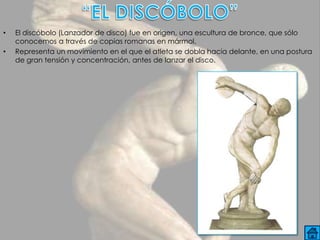 •   El discóbolo (Lanzador de disco) fue en origen, una escultura de bronce, que sólo
    conocemos a través de copias romanas en mármol.
•   Representa un movimiento en el que el atleta se dobla hacia delante, en una postura
    de gran tensión y concentración, antes de lanzar el disco.
 