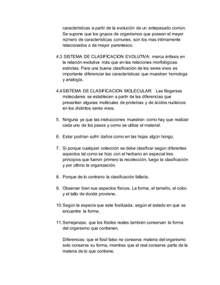 características a partir de la evolución de un antepasado común.
Se supone que los grupos de organismos que posean el mayor
número de características comunes, son los mas íntimamente
relacionados o de mayor parentesco.
4.3 SISTEMA DE CLASIFICACION EVOLUTIVA: marca énfasis en
la relación evolutiva más que en las relaciones morfológicas
estrictas. Para una buena clasificación de los seres vivos es
importante diferenciar las características que muestran homologa
y analogía.
4.4SISTEMA DE CLASIFICACION MOLECULAR: Las filogenias
moleculares se establecen a partir de las diferencias que
presentan algunas moléculas de proteínas y de ácidos nucleicos
en los distintos seres vivos.
5. Ninguna ya que las instrucciones muestran como hay que realizar
cada uno de los pasos y como se utiliza el material.
6. Estar podrían sufrir daños como en las hojas algún hongo.
7. Si porque cualquier colección se debe clasificar según diferentes
aspectos tal como se hizo con el herbario en especial tres
principios que fueron primero la recolección, luego la clasificación
y por último la organización.
8. Porque de lo contrario la clasificación fallaría.
9. Observar bien sus aspectos físicos. La forma, el tamaño, el color,
y el tallo de donde proviene.
10.Según la especie que este fosilizada, según el estado en que se
encuentre la forma.
11.Semejanzas: que los fósiles reales también conservan la forma
del organismo que contienen.
Diferencias: que el fósil falso no conserva materia del organismo
solo conserva su forma, mientras que el real conserva parte de la
materia de lo que contiene.
 