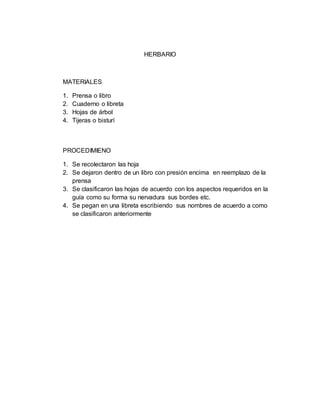 HERBARIO
MATERIALES
1. Prensa o libro
2. Cuaderno o libreta
3. Hojas de árbol
4. Tijeras o bisturí
PROCEDIMIENO
1. Se recolectaron las hoja
2. Se dejaron dentro de un libro con presión encima en reemplazo de la
prensa
3. Se clasificaron las hojas de acuerdo con los aspectos requeridos en la
guía como su forma su nervadura sus bordes etc.
4. Se pegan en una libreta escribiendo sus nombres de acuerdo a como
se clasificaron anteriormente
 