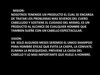 ¿ MISION: NOSOTROS TENEMOS UN PRODUCTO EL CUAL SE ENCARGA DE TRATAR LOS PROBLEMAS MAS SEVEROS DEL CUERO CABELLUDO Y SOSTIENE EL CUIDADO DEL MISMO, ES UN PRODUCTO AL ALCANCE DE CUALQUIER HOMBRE QUE TAMBIEN SUEÑE CON UN CABELLO ESPECTACULAR. VISION: EN  SOLO ALGUNOS MESES SEREMOS EL UNICO SHAMPOO PARA HOMBRE EFICAZ QUE EVITA LA CASPA, LA CONVATE, ELIMINA LA RESEQUEDAD, PREVIENE LA CAIDA DEL CABELLO Y LO MAS IMPORTANTE QUE HUELE A HOMBRE. 