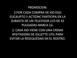 PROMOCION: POR CADA COMPRA DE KID EGO EUCALIPTO Y ACTIZINC PARTICIPA EN LA SUBASTA DE UN TELEVISOR LCD DE 42 PULGADAS MARCA LG. 2. CADA KID VIENE CON UNA CREMA AFEITADORA DE GILLETTE UTIL PARA EVITAR LA RESEQUEDAD EN EL ROSTRO. 