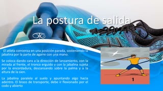 La postura de salida
. El atleta comienza en una posición parada, sosteniendo la
jabalina por la parte de agarre con una mano.
Se coloca dando cara a la dirección de lanzamiento, con la
mirada al frente, el tronco erguido y con la jabalina sujeta
por la encordadura, descansando sobre la palma y a la
altura de la sien.
La jabalina paralela al suelo y apuntando algo hacia
adentro. El brazo de transporte, debe ir flexionado por el
codo y abierto
 