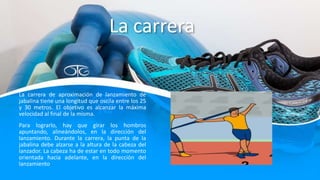 La carrera
La carrera de aproximación de lanzamiento de
jabalina tiene una longitud que oscila entre los 25
y 30 metros. El objetivo es alcanzar la máxima
velocidad al final de la misma.
Para lograrlo, hay que girar los hombros
apuntando, alineándolos, en la dirección del
lanzamiento. Durante la carrera, la punta de la
jabalina debe alzarse a la altura de la cabeza del
lanzador. La cabeza ha de estar en todo momento
orientada hacia adelante, en la dirección del
lanzamiento.
 