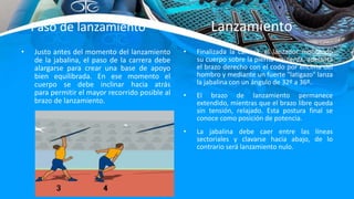 • Justo antes del momento del lanzamiento
de la jabalina, el paso de la carrera debe
alargarse para crear una base de apoyo
bien equilibrada. En ese momento el
cuerpo se debe inclinar hacia atrás
para permitir el mayor recorrido posible al
brazo de lanzamiento.
• Finalizada la carrera, el lanzador montando
su cuerpo sobre la pierna izquierda, adelanta
el brazo derecho con el codo por encima del
hombro y mediante un fuerte "latigazo" lanza
la jabalina con un ángulo de 32º a 36º.
• El brazo de lanzamiento permanece
extendido, mientras que el brazo libre queda
sin tensión, relajado. Esta postura final se
conoce como posición de potencia.
• La jabalina debe caer entre las líneas
sectoriales y clavarse hacia abajo, de lo
contrario será lanzamiento nulo.
Paso de lanzamiento – Lanzamiento
 