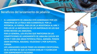• EL LANZAMIENTO DE JABALINA ESTÁ GOBERNADO POR LOS
PRINCIPIOS DE LA FÍSICA MÁS ELEMENTALES: POR LA
POTENCIA, LA FUERZA, POR LOS DE LA RESISTENCIA AL AIRE Y
POR LOS DE LA NATURALEZA DE LOS MATERIALES DE LOS QUE
ESTÁN HECHAS LAS JABALINAS.
POR LO GENERAL, LOS ATLETAS QUE PARTICIPAN EN LAS
COMPETICIONES DE LANZAMIENTO DE JABALINA SUELEN SER
ALTOS Y CON UNA GRAN POTENCIA FÍSICA, ADEMÁS, POSEEN
GRAN DESTREZA, AGILIDAD, VELOCIDAD Y, POR SUPUESTO,
FUERZA.
LOS LANZADORES SUELEN TENER UN HOMBRO EXCEPCIONAL,
EN EL SENTIDO DE QUE LO PUEDEN DOBLAR Y FLEXIBILIZAR
CON SORPRENDENTE FACILIDAD.
Beneficios del lanzamiento de jabalina
 