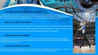 • ¿Cuáles son las formas de lanzamiento de jabalina?
La jabalina debe agarrarse por la encordadura y lanzarse por encima del hombro o del brazo de lanzar; no se
permite lanzarla en rotación ni puede el atleta dar la espalda al sector de caída antes de soltar la jabalina. ·
En la caída, la punta metálica debe tocar el suelo antes que cualquier otra parte de la jabalina.
• ¿Cuáles son las fases de la jabalina?
El lanzamiento se desarrolla en cinco fases: carrera de impulso, fase de armado, paso cruzado, doble apoyo
y lanzamiento y recuperación del equilibrio, Durante la carrera de impulso, el brazo portador se halla
situado por encima de los hombros con el codo hacia delante en flexión, con la jabalina.
• ¿Cuál es el objetivo de la jabalina?
El objetivo del lanzamiento de jabalina es alcanzar la mayor distancia horizontal posible, y para alcanzar
este objetivo se deben tomar en cuenta los factores que integran, velocidad, precisión, fuerza y distancia y
la buena ejecución de la técnica.
• ¿Cuál es la longitud de la jabalina?
La longitud de la jabalina de competición en la rama masculina es de 260 a 270 centímetros, su diámetro es
de 25 a 30 milímetros en la parte más gruesa y tiene un peso máximo de 800 gramos.
 