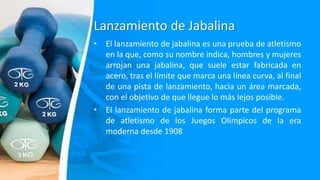 Lanzamiento de Jabalina
• El lanzamiento de jabalina es una prueba de atletismo
en la que, como su nombre indica, hombres y mujeres
arrojan una jabalina, que suele estar fabricada en
acero, tras el límite que marca una línea curva, al final
de una pista de lanzamiento, hacia un área marcada,
con el objetivo de que llegue lo más lejos posible.
• El lanzamiento de jabalina forma parte del programa
de atletismo de los Juegos Olímpicos de la era
moderna desde 1908
 