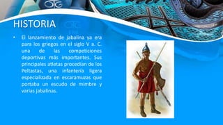 HISTORIA
• El lanzamiento de jabalina ya era
para los griegos en el siglo V a. C.
una de las competiciones
deportivas más importantes. Sus
principales atletas procedían de los
Peltastas, una infantería ligera
especializada en escaramuzas que
portaba un escudo de mimbre y
varias jabalinas.
 