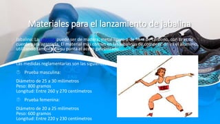 Materiales para el lanzamiento de jabalina
Jabalina: La jabalina puede ser de madera, metal ligero o de fibra de carbono, con tiras de
cuerda para agarrarla. El material más común en las jabalinas de competición es el aluminio,
utilizando también en su punta el acero galvanizado.
Las medidas reglamentarias son las siguientes:
 Prueba masculina:
Diámetro de 25 a 30 milímetros
Peso: 800 gramos
Longitud: Entre 260 y 270 centímetros
 Prueba femenina:
Diámetro de 20 a 25 milímetros
Peso: 600 gramos
Longitud: Entre 220 y 230 centímetros
 