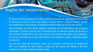 Reglas del lanzamiento
• El lanzamiento de jabalina se realiza desde un pasillo de lanzamiento que mide
4 metros de ancho y tiene una longitud nunca inferior a 33,50 metros. Donde
las condiciones lo permitan, la longitud mínima debe ser de 36,50 metros.
• Está señalado con dos líneas blancas paralelas de 50 milímetros de anchura,
separadas 4 metros una de otra. El lanzamiento se efectúa desde detrás de un
arco (límite frontal de la pista de carrera) de 8 metros de radio como máximo.
El arco es una línea curva de color blanco, de madera o metal, o pintada sobre
el terreno.
• La zona de caída del artefacto, como se la conoce, cuenta con un ángulo de
29º, una longitud de 100 metros y debe ser de ceniza, de hierba o de otro
material en el que la jabalina deje huella
 
